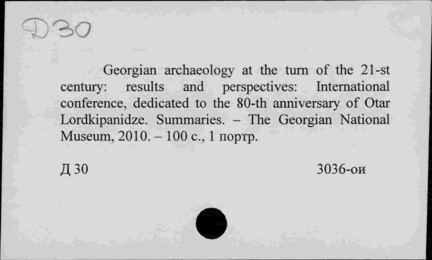 ﻿Georgian archaeology at the turn of the 21-st century: results and perspectives: International conference, dedicated to the 8O-th anniversary of Otar Lordkipanidze. Summaries. - The Georgian National Museum, 2010.-100 с., 1 портр.
Д30
3036-ои